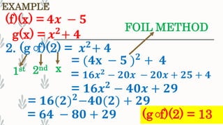 EXAMPLE
(f)(x) = 𝟒𝒙 − 𝟓
g(x) = 𝒙 𝟐
+ 𝟒
2. (g f)(2) = 𝒙 𝟐
+ 𝟒
1st 2nd x
= (𝟒𝐱 − 𝟓 ) 𝟐
+ 𝟒
= 𝟏𝟔𝒙 𝟐 − 𝟐𝟎𝒙 − 𝟐𝟎𝒙 + 𝟐𝟓 + 𝟒
= 𝟏𝟔𝒙 𝟐
− 𝟒𝟎𝒙 + 𝟐𝟗
= 𝟔𝟒 − 𝟖𝟎 + 𝟐𝟗 (g f)(2) = 13
FOIL METHOD
= 𝟏𝟔(𝟐) 𝟐
−𝟒𝟎(𝟐) + 𝟐𝟗
 