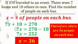 If 270 traveled to an event. There were 7
buses and 18 others in cars. Find the number
of people on each bus.
𝒙 = # 𝒐𝒇 𝒑𝒆𝒐𝒑𝒍𝒆 𝒐𝒏 𝒆𝒂𝒄𝒉 𝒃𝒖𝒔.
𝟕𝒙 + 𝟏𝟖 = 𝟐𝟕𝟎
𝟕𝒙 = 𝟐𝟕𝟎 − 𝟏𝟖
𝟕𝒙 = 𝟐𝟓𝟐
𝒙 = 𝟑𝟔
𝑻𝒉𝒆𝒓𝒆𝒇𝒐𝒓𝒆, 𝒕𝒉𝒆𝒓𝒆
𝒂𝒓𝒆 𝟑𝟔 𝒑𝒆𝒐𝒑𝒍𝒆
𝒐𝒏 𝒆𝒂𝒄𝒉 𝒃𝒖𝒔.
 
