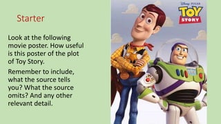 Starter
Look at the following
movie poster. How useful
is this poster of the plot
of Toy Story.
Remember to include,
what the source tells
you? What the source
omits? And any other
relevant detail.
 