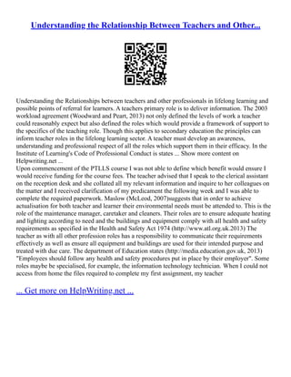 Understanding the Relationship Between Teachers and Other...
Understanding the Relationships between teachers and other professionals in lifelong learning and
possible points of referral for learners. A teachers primary role is to deliver information. The 2003
workload agreement (Woodward and Peart, 2013) not only defined the levels of work a teacher
could reasonably expect but also defined the roles which would provide a framework of support to
the specifics of the teaching role. Though this applies to secondary education the principles can
inform teacher roles in the lifelong learning sector. A teacher must develop an awareness,
understanding and professional respect of all the roles which support them in their efficacy. In the
Institute of Learning's Code of Professional Conduct is states ... Show more content on
Helpwriting.net ...
Upon commencement of the PTLLS course I was not able to define which benefit would ensure I
would receive funding for the course fees. The teacher advised that I speak to the clerical assistant
on the reception desk and she collated all my relevant information and inquire to her colleagues on
the matter and I received clarification of my predicament the following week and I was able to
complete the required paperwork. Maslow (McLeod, 2007)suggests that in order to achieve
actualisation for both teacher and learner their environmental needs must be attended to. This is the
role of the maintenance manager, caretaker and cleaners. Their roles are to ensure adequate heating
and lighting according to need and the buildings and equipment comply with all health and safety
requirements as specified in the Health and Safety Act 1974 (http://www.atl.org.uk.2013) The
teacher as with all other profession roles has a responsibility to communicate their requirements
effectively as well as ensure all equipment and buildings are used for their intended purpose and
treated with due care. The department of Education states (http://media.education.gov.uk, 2013)
"Employees should follow any health and safety procedures put in place by their employer". Some
roles maybe be specialised, for example, the information technology technician. When I could not
access from home the files required to complete my first assignment, my teacher
... Get more on HelpWriting.net ...
 