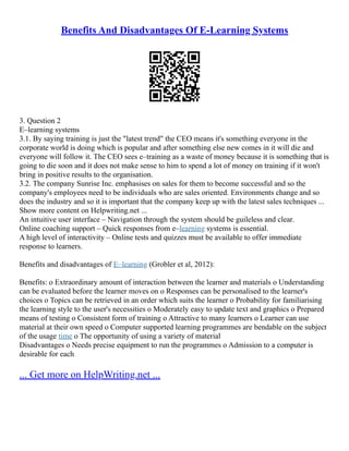 Benefits And Disadvantages Of E-Learning Systems
3. Question 2
E–learning systems
3.1. By saying training is just the "latest trend" the CEO means it's something everyone in the
corporate world is doing which is popular and after something else new comes in it will die and
everyone will follow it. The CEO sees e–training as a waste of money because it is something that is
going to die soon and it does not make sense to him to spend a lot of money on training if it won't
bring in positive results to the organisation.
3.2. The company Sunrise Inc. emphasises on sales for them to become successful and so the
company's employees need to be individuals who are sales oriented. Environments change and so
does the industry and so it is important that the company keep up with the latest sales techniques ...
Show more content on Helpwriting.net ...
An intuitive user interface – Navigation through the system should be guileless and clear.
Online coaching support – Quick responses from e–learning systems is essential.
A high level of interactivity – Online tests and quizzes must be available to offer immediate
response to learners.
Benefits and disadvantages of E–learning (Grobler et al, 2012):
Benefits: o Extraordinary amount of interaction between the learner and materials o Understanding
can be evaluated before the learner moves on o Responses can be personalised to the learner's
choices o Topics can be retrieved in an order which suits the learner o Probability for familiarising
the learning style to the user's necessities o Moderately easy to update text and graphics o Prepared
means of testing o Consistent form of training o Attractive to many learners o Learner can use
material at their own speed o Computer supported learning programmes are bendable on the subject
of the usage time o The opportunity of using a variety of material
Disadvantages o Needs precise equipment to run the programmes o Admission to a computer is
desirable for each
... Get more on HelpWriting.net ...
 