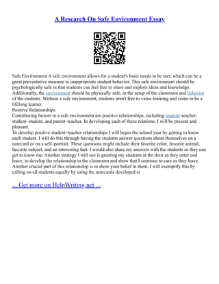A Research On Safe Environment Essay
Safe Environment A safe environment allows for a student's basic needs to be met, which can be a
great preventative measure to inappropriate student behavior. This safe environment should be
psychologically safe in that students can feel free to share and explore ideas and knowledge.
Additionally, the environment should be physically safe, in the setup of the classroom and behavior
of the students. Without a safe environment, students aren't free to value learning and come to be a
lifelong learner.
Positive Relationships
Contributing factors to a safe environment are positive relationships, including student–teacher,
student–student, and parent–teacher. In developing each of these relations, I will be present and
pleasant.
To develop positive student–teacher relationships I will begin the school year by getting to know
each student. I will do this through having the students answer questions about themselves on a
notecard or on a self–portrait. These questions might include their favorite color, favorite animal,
favorite subject, and an interesting fact. I would also share my answers with the students so they can
get to know me. Another strategy I will use is greeting my students at the door as they enter and
leave, to develop the relationship in the classroom and show that I continue to care as they leave.
Another crucial part of this relationship is to show your belief in them. I will exemplify this by
calling on all students equally by using the notecards developed at
... Get more on HelpWriting.net ...
 