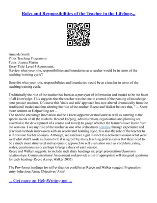 Roles and Responsibilities of the Teacher in the Lifelong...
Amanda Smith
Pttles Teaching Programme
Tutor: Joanna Martin
Essay Title/ Level 4 Assessment:
'Review what your role, responsibilities and boundaries as a teacher would be in terms of the
teaching/ training cycle'?
Describe what your role, responsibilities and boundaries would be as a teacher in terms of the
teaching/training cycle.
Traditionally the role of the teacher has been as a purveyor of information and trusted to be the fount
of all knowledge. This suggests that the teacher was the one in control of the passing of knowledge
onto passive students. Of course this 'chalk and talk' approach has now altered dramatically from the
'traditional' model and thus altering the role of the teacher. Reece and Walker believe that, " ... Show
more content on Helpwriting.net ...
The need to encourage innovation and be a keen supporter or motivator as well as catering to the
special needs of all the students. Record keeping, administration, organisation and planning are
essential to the development of a course and to help to gauge whether the learner's have learnt from
the sessions. I see my role of the teacher as one who orchestrates learning through experience and
practical methods interwoven with an accelerated learning style. It is also the role of the teacher to
self evaluate his/her sessions. Although, we can have a gut instinct to a delivered session what went
well what didn't work as planned etc it is agreed by many teaching professionals that there need to
be a much more structured and systematic approach to self evaluation such as checklists, rating
scales, questionnaires or perhaps to keep a diary of each session.
Reece and Walker suggests, to include such diary headings as: prep/ presentation/classroom
relationships/ Communications/ Assessment and provide a list of appropriate self designed questions
for each heading (Reece &amp; Walker 2002)
The Pro–forma headings for self evaluation could be as Reece and Walker suggest: Preparation/
entry behaviour/Aims; Objectives/ Aids/
... Get more on HelpWriting.net ...
 