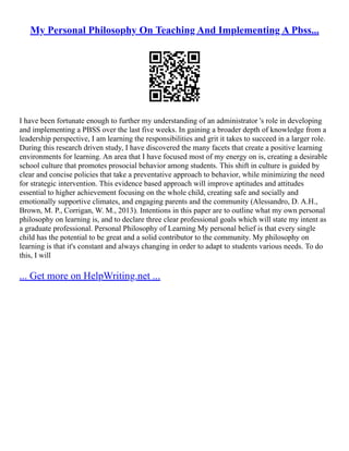 My Personal Philosophy On Teaching And Implementing A Pbss...
I have been fortunate enough to further my understanding of an administrator 's role in developing
and implementing a PBSS over the last five weeks. In gaining a broader depth of knowledge from a
leadership perspective, I am learning the responsibilities and grit it takes to succeed in a larger role.
During this research driven study, I have discovered the many facets that create a positive learning
environments for learning. An area that I have focused most of my energy on is, creating a desirable
school culture that promotes prosocial behavior among students. This shift in culture is guided by
clear and concise policies that take a preventative approach to behavior, while minimizing the need
for strategic intervention. This evidence based approach will improve aptitudes and attitudes
essential to higher achievement focusing on the whole child, creating safe and socially and
emotionally supportive climates, and engaging parents and the community (Alessandro, D. A.H.,
Brown, M. P., Corrigan, W. M., 2013). Intentions in this paper are to outline what my own personal
philosophy on learning is, and to declare three clear professional goals which will state my intent as
a graduate professional. Personal Philosophy of Learning My personal belief is that every single
child has the potential to be great and a solid contributor to the community. My philosophy on
learning is that it's constant and always changing in order to adapt to students various needs. To do
this, I will
... Get more on HelpWriting.net ...
 