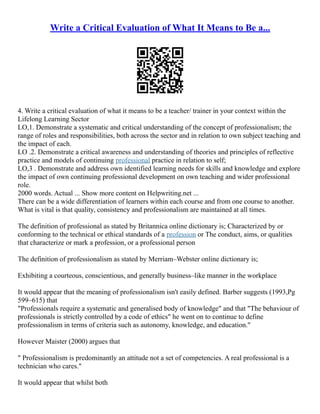 Write a Critical Evaluation of What It Means to Be a...
4. Write a critical evaluation of what it means to be a teacher/ trainer in your context within the
Lifelong Learning Sector
LO,1. Demonstrate a systematic and critical understanding of the concept of professionalism; the
range of roles and responsibilities, both across the sector and in relation to own subject teaching and
the impact of each.
LO .2. Demonstrate a critical awareness and understanding of theories and principles of reflective
practice and models of continuing professional practice in relation to self;
LO,3 . Demonstrate and address own identified learning needs for skills and knowledge and explore
the impact of own continuing professional development on own teaching and wider professional
role.
2000 words. Actual ... Show more content on Helpwriting.net ...
There can be a wide differentiation of learners within each course and from one course to another.
What is vital is that quality, consistency and professionalism are maintained at all times.
The definition of professional as stated by Britannica online dictionary is; Characterized by or
conforming to the technical or ethical standards of a profession or The conduct, aims, or qualities
that characterize or mark a profession, or a professional person
The definition of professionalism as stated by Merriam–Webster online dictionary is;
Exhibiting a courteous, conscientious, and generally business–like manner in the workplace
It would appear that the meaning of professionalism isn't easily defined. Barber suggests (1993,Pg
599–615) that
"Professionals require a systematic and generalised body of knowledge" and that "The behaviour of
professionals is strictly controlled by a code of ethics" he went on to continue to define
professionalism in terms of criteria such as autonomy, knowledge, and education."
However Maister (2000) argues that
" Professionalism is predominantly an attitude not a set of competencies. A real professional is a
technician who cares."
It would appear that whilst both
 