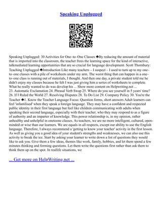 Speaking Unplugged
Speaking Unplugged: 30 Activities for One–to–One Classes By reducing the amount of material
that is imported into the classroom, the teacher frees the learning space for the kind of interactive,
talk­
mediated learning opportunities that are so crucial for language development. Scott Thornbury:
Teaching Unplugged Introduction Like many teachers – I suspect – I used to turn up to my one–
to–one classes with a pile of worksheets under my arm. The worst thing that can happen in a one–
to–one class is running out of materials, I thought. And then one day, a private student told me he
didn't enjoy my classes because he felt I was just giving him a series of worksheets to complete.
What he really wanted to do was develop his ... Show more content on Helpwriting.net ...
23. Automatic Exclamation 24. Phrasal Verb Swap 25. Where do you see yourself in 5 years' time?
26. If I Ruled the World 27. Resolving Disputes 28. To Do List 29. Company Policy 30. You're the
Teacher 1. Know the Teacher Language Focus: Question forms, short answers Adult learners can
feel 'infantilised' when they speak a foreign language. They may have a confident and respected
public identity in their first language but feel like children communicating with adults when
speaking their second language, especially with their teacher, who they may respond to as a figure
of authority and an imparter of knowledge. This power relationship is, in my opinion, rather
unhealthy and unhelpful in one­
to­
one classes. As teachers, we are no more intelligent, cultured, open­
‐
minded or wise than our learners. We are equals in all respects, except our ability to use the English
language. Therefore, I always recommend a 'getting to know your teacher' activity in the first lesson.
As well as giving you a good idea of your student's strengths and weaknesses, we can also use this
activity to break the ice. Start by asking your learner to write down a list of questions they would
like to ask you. Give them a few ideas, themes like work, family, hobbies, and let them spend a few
minutes thinking and forming questions. Let them write the questions first rather than ask them to
think them up on the spot. In real­
life situations, we
... Get more on HelpWriting.net ...
 