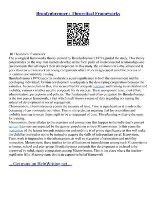 Bronfenbrenner : Theoretical Frameworks
.10 Theoretical framework
The ecological frameworks theory created by Bronfenbrenner (1979) guided the study. This theory
concentrates on the way that learners develop at the focal point of interconnected relationships and
environments that all impact their development. In this study, the environment is the school and it
goes about as a framework involving components which work in agreement amid the process of
orientation and mobility training.
Bronfenbrenner (1979) accords moderately equal significance to both the environment and the
developing individual; for him development is adequately the developing cooperation between the
variables. In connection to this, it is viewed that for adequate learning and training in orientation and
mobility, various variables need to cooperate for its success. These incorporate time, joint effort,
administration, perceptions and policies. The fundamental unit of investigation for Bronfenbrenner
is the two person framework, a fact which itself shows a sense of duty regarding not seeing the
subject of development in social segregation.
Chronosystem; Bronfenbrenner counts the measure of time. Time is significant as it involves the
designing of environmental activities. This is interpreted as meaning that for orientation and
mobility training to occur there ought to be arrangement of time. This planning will give the span
for training.
Microsystem; these alludes to the exercises and connections that happen in the individual's prompt
setting. Learners are impacted by the general population in their Microsystems. In this sense the
perception of the learner towards orientation and mobility is of prime significance as this will make
the child be inspired or not to be trained to acquire the skills of independent travel. Exosystem;
Team work is imperative in the advancement as well as execution of orientation and mobility
instruction. Mesosystem; these implies to the affiliations or interrelations among such Microsystems
as homes, school and peer group. Bronfenbrenner contends that development is inclined to be
improved by solid, steady connections among Microsystems. This is the place where the teacher–
pupil ratio falls. Macrosystem; this is an expansive belief framework
... Get more on HelpWriting.net ...
 