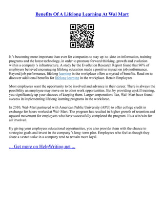Benefits Of A Lifelong Learning At Wal Mart
It 's becoming more important than ever for companies to stay up–to–date on information, training
programs and the latest technology, in order to promote forward thinking, growth and evolution
within a company 's infrastructure. A study by the Evollution Research Report found that 96% of
employers believed encouraging lifelong education made a positive impact on job performance.
Beyond job performance, lifelong learning in the workplace offers a myriad of benefits. Read on to
discover additional benefits for lifelong learning in the workplace. Retain Employees
Most employees want the opportunity to be involved and advance in their career. There is always the
possibility an employee may move on to other work opportunities. But by providing upskill training,
you significantly up your chances of keeping them. Larger corporations like, Wal–Mart have found
success in implementing lifelong learning programs in the workforce.
In 2010, Wal–Mart partnered with American Public University (APU) to offer college credit in
exchange for hours worked at Wal–Mart. The program has resulted in higher growth of retention and
upward movement for employees who have successfully completed the program. It's a win/win for
all involved.
By giving your employees educational opportunities, you also provide them with the chance to
strategize goals and invest in the company 's long–term plan. Employees who feel as though they
share a vested stake in a company tend to remain more loyal.
... Get more on HelpWriting.net ...
 