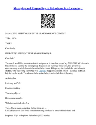 Managing and Responding to Behaviours in a Learning...
MANAGING BEHAVIOURS IN THE LEARNING ENVIRONMENT
TETA : 1029
TASK 1
Case Study
IMPROVING STUDENT LEARNING BEHAVIOUR
Case Brief
The case I would like to address in this assignment is based on one of my 2009/2010 NC classes in
the afternoon. Despite the initial group discussion on expected behaviour, this group was
demonstrating a whole host of disruptive behaviours. This group also included a special needs
student, who was being supported by a Learning Support Assistant, whom I assumed had been
briefed on the needs. The observed disruptive behaviour included the following:
Arriving late
Listening to iPoD
Persistent talking
Throwing objects
Derogatory remarks
Withdrawn attitude of a few
The ... Show more content on Helpwriting.net ...
Lack of resources that could shift the teaching methods to a more kinaesthetic end.
Proposed Ways to Improve Behaviour (1000 words)
 
