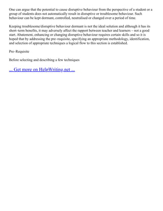 One can argue that the potential to cause disruptive behaviour from the perspective of a student or a
group of students does not automatically result in disruptive or troublesome behaviour. Such
behaviour can be kept dormant, controlled, neutralised or changed over a period of time.
Keeping troublesome/disruptive behaviour dormant is not the ideal solution and although it has its
short–term benefits, it may adversely affect the rapport between teacher and learners – not a good
start. Abatement, enhancing or changing disruptive behaviour requires certain skills and so it is
hoped that by addressing the pre–requisite, specifying an appropriate methodology, identification,
and selection of appropriate techniques a logical flow to this section is established.
Pre–Requisite
Before selecting and describing a few techniques
... Get more on HelpWriting.net ...
 