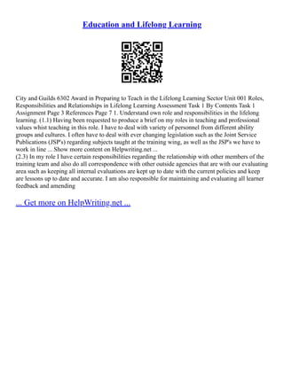 Education and Lifelong Learning
City and Guilds 6302 Award in Preparing to Teach in the Lifelong Learning Sector Unit 001 Roles,
Responsibilities and Relationships in Lifelong Learning Assessment Task 1 By Contents Task 1
Assignment Page 3 References Page 7 1. Understand own role and responsibilities in the lifelong
learning. (1.1) Having been requested to produce a brief on my roles in teaching and professional
values whist teaching in this role. I have to deal with variety of personnel from different ability
groups and cultures. I often have to deal with ever changing legislation such as the Joint Service
Publications (JSP's) regarding subjects taught at the training wing, as well as the JSP's we have to
work in line ... Show more content on Helpwriting.net ...
(2.3) In my role I have certain responsibilities regarding the relationship with other members of the
training team and also do all correspondence with other outside agencies that are with our evaluating
area such as keeping all internal evaluations are kept up to date with the current policies and keep
are lessons up to date and accurate. I am also responsible for maintaining and evaluating all learner
feedback and amending
... Get more on HelpWriting.net ...
 
