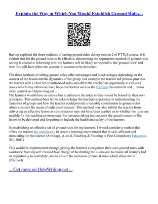 Explain the Way in Which You Would Establish Ground Rules...
Having explored the three methods of setting ground rules during session 2 of PTTLS course, it is
evident that for the ground rules to be effective, determining the appropriate method of ground rules
setting is crucial to informing how the learners will be likely to respond to the 'ground rules' and
how this will later affect the session or sessions to be delivered.
The three methods of setting ground rules offer advantages and disadvantages depending on the
context of the lesson and the dynamics of the group. For example the teacher led process provides
the teacher with a clear set of uniformed rules and offers the teacher an opportunity to consider
issues which may otherwise have been overlooked such as the learning environment and ... Show
more content on Helpwriting.net ...
The learners would have no choice but to adhere to the rules as they would be bound by their own
principles. This method does fail to acknowledge the teachers experience in understanding the
dynamics of groups and how the teacher could provide a valuable contribution to ground rules
which consider the needs of individual learners. This method may also inhibit the teacher from
delivering an effective lesson as consideration may not have been applied as to whether the rules are
suitable for the teaching environment. For instance taking into account the actual content of the
lesson to be delivered and forgetting to include the health and safety of the learners.
In establishing an effective set of ground rules for my learners, I would consider a method that
offers the teacher the opportunity to create a learning environment that is safe, efficient and
stimulating for the learner (Armitage, A, et al, Teaching & Training in Post Compulsory Education,
OU, 2007).
This would be implemented through getting the learners to negotiate their own ground rules with
assistance from myself. I would take charge of facilitating the discussion to ensure all learners had
an opportunity to contribute, and to ensure the inclusion of crucial rules which allow me to
effectively
... Get more on HelpWriting.net ...
 