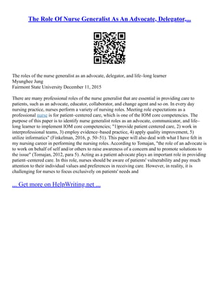 The Role Of Nurse Generalist As An Advocate, Delegator,...
The roles of the nurse generalist as an advocate, delegator, and life–long learner
Myunghee Jung
Fairmont State University December 11, 2015
There are many professional roles of the nurse generalist that are essential in providing care to
patients, such as an advocate, educator, collaborator, and change agent and so on. In every day
nursing practice, nurses perform a variety of nursing roles. Meeting role expectations as a
professional nurse is for patient–centered care, which is one of the IOM core competencies. The
purpose of this paper is to identify nurse generalist roles as an advocate, communicator, and life–
long learner to implement IOM core competencies; "1)provide patient centered care, 2) work in
interprofessional teams, 3) employ evidence–based practice, 4) apply quality improvement, 5)
utilize informatics" (Finkelman, 2016, p. 50–51). This paper will also deal with what I have felt in
my nursing career in performing the nursing roles. According to Tomajan, "the role of an advocate is
to work on behalf of self and/or others to raise awareness of a concern and to promote solutions to
the issue" (Tomajan, 2012, para 5). Acting as a patient advocate plays an important role in providing
patient–centered care. In this role, nurses should be aware of patients' vulnerability and pay much
attention to their individual values and preferences in receiving care. However, in reality, it is
challenging for nurses to focus exclusively on patients' needs and
... Get more on HelpWriting.net ...
 