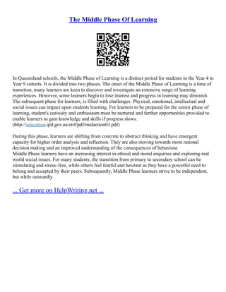 The Middle Phase Of Learning
In Queensland schools, the Middle Phase of Learning is a distinct period for students in the Year 4 to
Year 9 cohorts. It is divided into two phases. The onset of the Middle Phase of Learning is a time of
transition, many learners are keen to discover and investigate an extensive range of learning
experiences. However, some learners begin to lose interest and progress in learning may diminish.
The subsequent phase for learners, is filled with challenges. Physical, emotional, intellectual and
social issues can impact upon students learning. For learners to be prepared for the senior phase of
learning, student's curiosity and enthusiasm must be nurtured and further opportunities provided to
enable learners to gain knowledge and skills if progress slows.
(http://education.qld.gov.au/etrf/pdf/midaction03.pdf)
During this phase, learners are shifting from concrete to abstract thinking and have emergent
capacity for higher order analysis and reflection. They are also moving towards more rational
decision making and an improved understanding of the consequences of behaviour.
Middle Phase learners have an increasing interest in ethical and moral enquiries and exploring real
world social issues. For many students, the transition from primary to secondary school can be
stimulating and stress–free, while others feel fearful and hesitant as they have a powerful need to
belong and accepted by their peers. Subsequently, Middle Phase learners strive to be independent,
but while outwardly
... Get more on HelpWriting.net ...
 