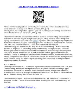 The Theory Of The Mathematics Teacher
"While the rule–taught youth is at sea when beyond his rules, the youth instructed in principles
solves a new case as readily as an old one". (Spencer, 1878, p.57)
"What you see and what you hear depends a great deal on where you are standing. It also depends
on what sort of person you are". (Lewis, 1994, p.108)
The mathematics teacher builds examples into their arsenal of resources to help demonstrate the
mathematical principles they are trying to teach (Dreyfus, 1994). However, not all examples are
equally constructed and provide the same learning experience to the learner. Spencer (1978) believes
that learners who know principles are more prepared than rule–focussed learners to tackle problems.
This is the same within mathematics, ... Show more content on Helpwriting.net ...
The methodology will describe how the study will be conducted and why. Observations will be
recorded on the process of constructing examples and how they are employed in the classroom.
Percentage examples will be constructed and these will be used in the teaching of percentages to a
Year 7 class. Further observations will be made on how the learners approach and conduct the
examples. Analysis of the response to these examples will be made where recommendations will be
offered to improve my application as a mathematics teacher. It is intended that this investigation and
use of Variation Theory will improve my understanding of the construction of examples and thus
improve the learners' experience.
BACKGROUND
The study was conducted in a Leicestershire high school that accepts learners from year 7 to 9. Year
7s enter directly from several feeder primary schools and generally leave to join a single upper
school where they sit GCSEs. Although it does not take the learners through formal exams,the
school's primary focus is on the preparation to attain qualifications. This means its Scheme of Work
(SOW) is fixed to meeting the National Curriculum (NC).
The class studied is a year 7 mixed ability mathematics class. This consisted of 32 learners with a
boy to girl ratio of 2:1. There are several behavioural issues regards some learners disrupting the
class and,
... Get more on HelpWriting.net ...
 