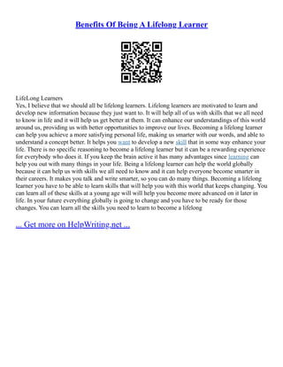 Benefits Of Being A Lifelong Learner
LifeLong Learners
Yes, I believe that we should all be lifelong learners. Lifelong learners are motivated to learn and
develop new information because they just want to. It will help all of us with skills that we all need
to know in life and it will help us get better at them. It can enhance our understandings of this world
around us, providing us with better opportunities to improve our lives. Becoming a lifelong learner
can help you achieve a more satisfying personal life, making us smarter with our words, and able to
understand a concept better. It helps you want to develop a new skill that in some way enhance your
life. There is no specific reasoning to become a lifelong learner but it can be a rewarding experience
for everybody who does it. If you keep the brain active it has many advantages since learning can
help you out with many things in your life. Being a lifelong learner can help the world globally
because it can help us with skills we all need to know and it can help everyone become smarter in
their careers. It makes you talk and write smarter, so you can do many things. Becoming a lifelong
learner you have to be able to learn skills that will help you with this world that keeps changing. You
can learn all of these skills at a young age will will help you become more advanced on it later in
life. In your future everything globally is going to change and you have to be ready for those
changes. You can learn all the skills you need to learn to become a lifelong
... Get more on HelpWriting.net ...
 
