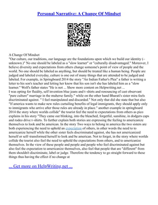 Personal Narrative: A Change Of Mindset
A Change Of Mindset
"Our culture, our traditions, our language are the foundations upon which we build our identity (–
unknown.)" No one should be labeled as a "slow learner" or "culturally disadvantaged." Moreover, I
believe diversity and expectations from others change someone's point of view of people and the
world. No one should be labeled as anything, but should be treated like a human being. People are
judged and labeled everyday, culture is one out of many things that are attended to be judged and
labeled. For example, in Springboard 2014 the story "An Indian Father's Plea" a father is writing a
letter to his son's teacher and letting her know that his son isn't she has labeled him as a "slow
learner." Wolf's father states "He is not ... Show more content on Helpwriting.net ...
I was opting for fluidity, self invention blue jeans and t–shirts and renouncing of cast observant
"pure culture" marriage in the muherse family." while on the other hand Bharati's sister mira feels
discriminated against. " I feel manipulated and discarded." Not only that did she state that but also
"If america wants to make new rules curtailing benefits of legal immigrants, they should apply only
to immigrants who arrive after those rules are already in place." another example in springboard
2014 the story where worlds collide" the tourist feel the need to expectations from others as pico
explains in his story "They came out blinking, into the bleached, forgetful, sunshine, in dodgers caps
and rodeo drive t–shirts. To further explain both stories are expressing the feeling to americanize
themselves to look and be american. In the story Two ways to belong in america the two sisters are
both experiencing the need to uphold an expectation of others, in other words the need to to
americanize herself while the other sister feels discriminated against, she has not americanized
herself or self–transformed herself to look and be american. Not to forget, in the story where worlds
collide the tourist also feel the need to uphold the expectations from others, and to americanize
themselves. In the view of these people and people and people who feel discriminated against but
also feel the expectation to americanize themselves, also feel that people that are "different" from
them shouldn't discriminate, label or judge. Therefore the tendency to go straight forward to these
things thus having the effect if no change at
... Get more on HelpWriting.net ...
 