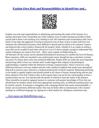 Explain Own Role and Responsibilities in Identifying and...
Explain own role and responsibilities in identifying and meeting the needs of the learners As a
teacher and trainer I have found that one of the simplest ways to make learning accessible to both
myself and to those I am teaching is by relating to real–life situations and circumstances that I have
faced. If one takes the approach of trying to memorise lists of facts of how to deal with First Aid
situations the information becomes more difficult to absorb and less likely to be retained. Context
can help provide a more intuitive framework for people's skills, whether it is as simple as telling a
story that can be recalled if and when relevant or even if it delves deeply enough to understand why
certain techniques are used in First Aid ... Show more content on Helpwriting.net ...
All literature for the course can be checked beforehand (if necessary) to confirm the level of literacy.
Basic numeracy skills are essential to any professional career, though having a calculator on hand
can assist if a trainer does come into numerical difficulty. People skills are really the most important
and pressing skills to have as a teacher and I would suggest that a degree of psychological
understanding is implied within the definition of being a teacher/trainer. There is however, a big
difference between a nervous student and one with a medical condition that needs more specialised
help and in extreme cases referral to a medical professional would be required. Mentoring and being
a role model is equally implicit and should extend to all values of being a human being and not just
those related to First Aid. I believe that, in this regard, there can not be any real boundary to how a
teacher/trainer can act. List and describe the points of referral to meet the needs of the learners
There should be no need to signpost learners to someone with greater knowledge of First Aid, nor
should there be another trainer with more appropriate teaching style, as different teaching styles can
be used by anyone. If someone is struggling with a language barrier that seems insurmountable, a
trainer can recommend a different teacher who may be better able to communicate with a learner
(perhaps in a different language, by signing for a deaf student etc.) Religious restrictions may
... Get more on HelpWriting.net ...
 