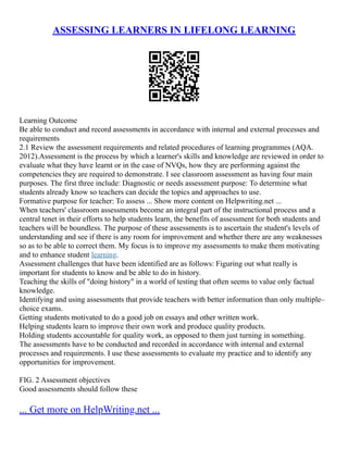ASSESSING LEARNERS IN LIFELONG LEARNING
Learning Outcome
Be able to conduct and record assessments in accordance with internal and external processes and
requirements
2.1 Review the assessment requirements and related procedures of learning programmes (AQA.
2012).Assessment is the process by which a learner's skills and knowledge are reviewed in order to
evaluate what they have learnt or in the case of NVQs, how they are performing against the
competencies they are required to demonstrate. I see classroom assessment as having four main
purposes. The first three include: Diagnostic or needs assessment purpose: To determine what
students already know so teachers can decide the topics and approaches to use.
Formative purpose for teacher: To assess ... Show more content on Helpwriting.net ...
When teachers' classroom assessments become an integral part of the instructional process and a
central tenet in their efforts to help students learn, the benefits of assessment for both students and
teachers will be boundless. The purpose of these assessments is to ascertain the student's levels of
understanding and see if there is any room for improvement and whether there are any weaknesses
so as to be able to correct them. My focus is to improve my assessments to make them motivating
and to enhance student learning.
Assessment challenges that have been identified are as follows: Figuring out what really is
important for students to know and be able to do in history.
Teaching the skills of "doing history" in a world of testing that often seems to value only factual
knowledge.
Identifying and using assessments that provide teachers with better information than only multiple–
choice exams.
Getting students motivated to do a good job on essays and other written work.
Helping students learn to improve their own work and produce quality products.
Holding students accountable for quality work, as opposed to them just turning in something.
The assessments have to be conducted and recorded in accordance with internal and external
processes and requirements. I use these assessments to evaluate my practice and to identify any
opportunities for improvement.
FIG. 2 Assessment objectives
Good assessments should follow these
... Get more on HelpWriting.net ...
 