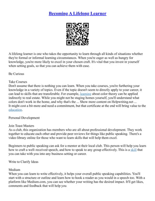 Becoming A Lifelong Learner
A lifelong learner is one who takes the opportunity to learn through all kinds of situations whether
they're formal or informal learning circumstances. When you're eager as well as hungry for
knowledge, you're more likely to excel in your chosen craft. It's vital that you invest in yourself
when setting goals, so that you can achieve them with ease.
Be Curious
Take Courses
Don't assume that there is nothing you can learn. When you take courses, you're furthering your
knowledge in a variety of topics. Even if the topic doesn't seem to directly apply to your career, it
can lead to skills that are transferable. For example, learning about color theory can be applied
indirectly to real estate. While you might not be staging homes yourself, you'll understand what
colors don't work in the home, and why that's the ... Show more content on Helpwriting.net ...
It might cost a bit more and need a commitment, but that certificate at the end will bring value to the
education.
Personal Development
Join Toast Masters
As a club, this organization has members who are all about professional development. They work
together to educate each other and provide peer reviews for things like public speaking. There's a
video library online for those who want to learn skills that will help them excel.
Beginners to public speaking can ask for a mentor at their local club. This person will help you learn
how to craft a well–received speech, and how to speak to any group effectively. This is a skill that
you can take with you into any business setting or career.
Write to Clarify Ideas
Medium
When you can learn to write effectively, it helps your overall public speaking capabilities. You'll
start with a structure or outline and learn how to hook a reader as you would in a speech too. With a
platform like Medium.com, you can see whether your writing has the desired impact. It'll get likes,
comments and feedback that will help you
 