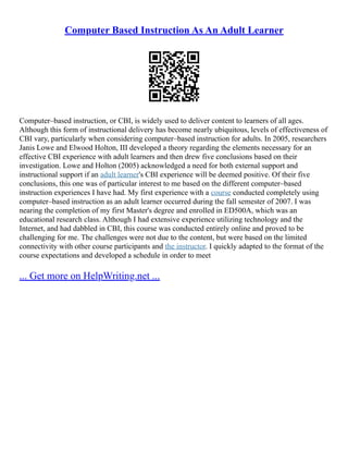 Computer Based Instruction As An Adult Learner
Computer–based instruction, or CBI, is widely used to deliver content to learners of all ages.
Although this form of instructional delivery has become nearly ubiquitous, levels of effectiveness of
CBI vary, particularly when considering computer–based instruction for adults. In 2005, researchers
Janis Lowe and Elwood Holton, III developed a theory regarding the elements necessary for an
effective CBI experience with adult learners and then drew five conclusions based on their
investigation. Lowe and Holton (2005) acknowledged a need for both external support and
instructional support if an adult learner's CBI experience will be deemed positive. Of their five
conclusions, this one was of particular interest to me based on the different computer–based
instruction experiences I have had. My first experience with a course conducted completely using
computer–based instruction as an adult learner occurred during the fall semester of 2007. I was
nearing the completion of my first Master's degree and enrolled in ED500A, which was an
educational research class. Although I had extensive experience utilizing technology and the
Internet, and had dabbled in CBI, this course was conducted entirely online and proved to be
challenging for me. The challenges were not due to the content, but were based on the limited
connectivity with other course participants and the instructor. I quickly adapted to the format of the
course expectations and developed a schedule in order to meet
... Get more on HelpWriting.net ...
 
