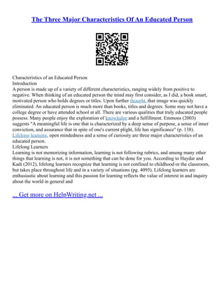 The Three Major Characteristics Of An Educated Person
Characteristics of an Educated Person
Introduction
A person is made up of a variety of different characteristics, ranging widely from positive to
negative. When thinking of an educated person the mind may first consider, as I did, a book smart,
motivated person who holds degrees or titles. Upon further thought, that image was quickly
eliminated. An educated person is much more than books, titles and degrees. Some may not have a
college degree or have attended school at all. There are various qualities that truly educated people
possess. Many people enjoy the exploration of knowledge and a fulfillment. Emmons (2003)
suggests "A meaningful life is one that is characterized by a deep sense of purpose, a sense of inner
conviction, and assurance that in spite of one's current plight, life has significance" (p. 138).
Lifelong learning, open mindedness and a sense of curiosity are three major characteristics of an
educated person.
Lifelong Learners
Learning is not memorizing information, learning is not following rubrics, and among many other
things that learning is not, it is not something that can be done for you. According to Haydar and
Kadi (2012), lifelong learners recognize that learning is not confined to childhood or the classroom,
but takes place throughout life and in a variety of situations (pg. 4093). Lifelong learners are
enthusiastic about learning and this passion for learning reflects the value of interest in and inquiry
about the world in general and
... Get more on HelpWriting.net ...
 