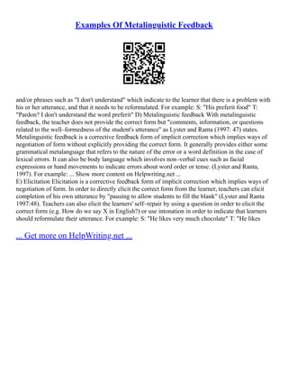 Examples Of Metalinguistic Feedback
and/or phrases such as "I don't understand" which indicate to the learner that there is a problem with
his or her utterance, and that it needs to be reformulated. For example: S: "His preferit food" T:
"Pardon? I don't understand the word preferit" D) Metalinguistic feedback With metalinguistic
feedback, the teacher does not provide the correct form but "comments, information, or questions
related to the well–formedness of the student's utterance" as Lyster and Ranta (1997: 47) states.
Metalinguistic feedback is a corrective feedback form of implicit correction which implies ways of
negotiation of form without explicitly providing the correct form. It generally provides either some
grammatical metalanguage that refers to the nature of the error or a word definition in the case of
lexical errors. It can also be body language which involves non–verbal cues such as facial
expressions or hand movements to indicate errors about word order or tense. (Lyster and Ranta,
1997). For example: ... Show more content on Helpwriting.net ...
E) Elicitation Elicitation is a corrective feedback form of implicit correction which implies ways of
negotiation of form. In order to directly elicit the correct form from the learner, teachers can elicit
completion of his own utterance by "pausing to allow students to fill the blank" (Lyster and Ranta
1997:48). Teachers can also elicit the learners' self–repair by using a question in order to elicit the
correct form (e.g. How do we say X in English?) or use intonation in order to indicate that learners
should reformulate their utterance. For example: S: "He likes very much chocolate" T: "He likes
... Get more on HelpWriting.net ...
 
