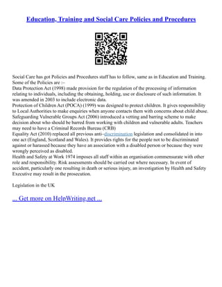 Education, Training and Social Care Policies and Procedures
Social Care has got Policies and Procedures staff has to follow, same as in Education and Training.
Some of the Policies are :–
Data Protection Act (1998) made provision for the regulation of the processing of information
relating to individuals, including the obtaining, holding, use or disclosure of such information. It
was amended in 2003 to include electronic data.
Protection of Children Act (POCA) (1999) was designed to protect children. It gives responsibility
to Local Authorities to make enquiries when anyone contacts them with concerns about child abuse.
Safeguarding Vulnerable Groups Act (2006) introduced a vetting and barring scheme to make
decision about who should be barred from working with children and vulnerable adults. Teachers
may need to have a Criminal Records Bureau (CRB)
Equality Act (2010) replaced all previous anti–discrimination legislation and consolidated in into
one act (England, Scotland and Wales). It provides rights for the people not to be discriminated
against or harassed because they have an association with a disabled person or because they were
wrongly perceived as disabled.
Health and Safety at Work 1974 imposes all staff within an organisation commensurate with other
role and responsibility. Risk assessments should be carried out where necessary. In event of
accident, particularly one resulting in death or serious injury, an investigation by Health and Safety
Executive may result in the prosecution.
Legislation in the UK
... Get more on HelpWriting.net ...
 