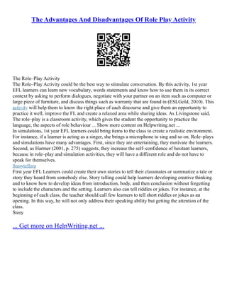 The Advantages And Disadvantages Of Role Play Activity
The Role–Play Activity
The Role–Play Activity could be the best way to stimulate conversation. By this activity, 1st year
EFL learners can learn new vocabulary, words statements and know how to use them in its correct
context by asking to perform dialogues, negotiate with your partner on an item such as computer or
large piece of furniture, and discuss things such as warranty that are found in (ESLGold, 2010). This
activity will help them to know the right place of each discourse and give them an opportunity to
practice it well, improve the FL and create a relaxed area while sharing ideas. As Livingstone said,
The role–play is a classroom activity, which gives the student the opportunity to practice the
language, the aspects of role behaviour ... Show more content on Helpwriting.net ...
In simulations, 1st year EFL learners could bring items to the class to create a realistic environment.
For instance, if a learner is acting as a singer, she brings a microphone to sing and so on. Role–plays
and simulations have many advantages. First, since they are entertaining, they motivate the learners.
Second, as Harmer (2001, p. 275) suggests, they increase the self–confidence of hesitant learners,
because in role–play and simulation activities, they will have a different role and do not have to
speak for themselves.
Storytelling
First year EFL Learners could create their own stories to tell their classmates or summarize a tale or
story they heard from somebody else. Story telling could help learners developing creative thinking
and to know how to develop ideas from introduction, body, and then conclusion without forgetting
to include the characters and the setting. Learners also can tell riddles or jokes. For instance, at the
beginning of each class, the teacher should call few learners to tell short riddles or jokes as an
opening. In this way, he will not only address their speaking ability but getting the attention of the
class.
Story
... Get more on HelpWriting.net ...
 