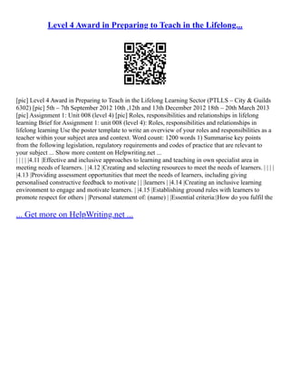 Level 4 Award in Preparing to Teach in the Lifelong...
[pic] Level 4 Award in Preparing to Teach in the Lifelong Learning Sector (PTLLS – City & Guilds
6302) [pic] 5th – 7th September 2012 10th ,12th and 13th December 2012 18th – 20th March 2013
[pic] Assignment 1: Unit 008 (level 4) [pic] Roles, responsibilities and relationships in lifelong
learning Brief for Assignment 1: unit 008 (level 4): Roles, responsibilities and relationships in
lifelong learning Use the poster template to write an overview of your roles and responsibilities as a
teacher within your subject area and context. Word count: 1200 words 1) Summarise key points
from the following legislation, regulatory requirements and codes of practice that are relevant to
your subject ... Show more content on Helpwriting.net ...
| | | | |4.11 |Effective and inclusive approaches to learning and teaching in own specialist area in
meeting needs of learners. | |4.12 |Creating and selecting resources to meet the needs of learners. | | | |
|4.13 |Providing assessment opportunities that meet the needs of learners, including giving
personalised constructive feedback to motivate | | |learners | |4.14 |Creating an inclusive learning
environment to engage and motivate learners. | |4.15 |Establishing ground rules with learners to
promote respect for others | |Personal statement of: (name) | |Essential criteria:|How do you fulfil the
... Get more on HelpWriting.net ...
 