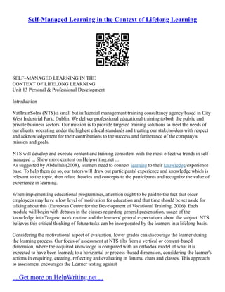 Self-Managed Learning in the Context of Lifelong Learning
SELF–MANAGED LEARNING IN THE
CONTEXT OF LIFELONG LEARNING
Unit 13 Personal & Professional Development
Introduction
NatTrainSolns (NTS) a small but influential management training consultancy agency based in City
West Industrial Park, Dublin. We deliver professional educational training to both the public and
private business sectors. Our mission is to provide targeted training solutions to meet the needs of
our clients, operating under the highest ethical standards and treating our stakeholders with respect
and acknowledgement for their contributions to the success and furtherance of the company's
mission and goals.
NTS will develop and execute content and training consistent with the most effective trends in self–
managed ... Show more content on Helpwriting.net ...
As suggested by Abdullah (2008), learners need to connect learning to their knowledge/experience
base. To help them do so, our tutors will draw out participants' experience and knowledge which is
relevant to the topic, then relate theories and concepts to the participants and recognize the value of
experience in learning.
When implementing educational programmes, attention ought to be paid to the fact that older
employees may have a low level of motivation for education and that time should be set aside for
talking about this (European Centre for the Development of Vocational Training, 2006). Each
module will begin with debates in the classes regarding general presentation, usage of the
knowledge into Teagasc work routine and the learners' general expectations about the subject. NTS
believes this critical thinking of future tasks can be incorporated by the learners in a lifelong basis.
Considering the motivational aspect of evaluation, lower grades can discourage the learner during
the learning process. Our focus of assessment at NTS tilts from a vertical or content–based
dimension, where the acquired knowledge is compared with an orthodox model of what it is
expected to have been learned; to a horizontal or process–based dimension, considering the learner's
actions in enquiring, creating, reflecting and evaluating in forums, chats and classes. This approach
to assessment encourages the Learner testing against
... Get more on HelpWriting.net ...
 