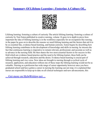 Summary Of Lifelong Learning : Fostering A Culture Of...
Lifelong learning: fostering a culture of curiosity The article lifelong learning: fostering a culture of
curiosity by Toni Eaton published in creative nursing, volume 16 goes in to depth to prove how
important the idea of lifelong learning is in the workforce especially for an occupation like nursing,
in the paper he goes on to describe the reasons we need lifelong learning and the factors that aid it to
be so essential like, evidence based learning, and human curiosity. Eaton begins by describing how
lifelong learning contributes to the development of knowledge and skills in nursing. he stresses the
fact that continuous learning is imperative to remain relevant, professional, and accurate as well as
to advance in the nursing field. He then shares the two most essential factors to for success in this
field which are evidence based practice and the need to be lifelong learner, these both can be
achieved through research, education and the desire. Evidence based learning is crucial part of
lifelong learning and vice versa. New ideas are brought to nursing through a cyclical cycle of
research, application, and education without one of these steps the lifelong learning would not be as
valuable. Nursing as a profession has wide range of career opportunity however once you have
graduated school and have gotten a career in nursing the learning can not stop, it is explained that
nurses are responsible to keep up to date on all clinical techniques and new advancements, this
... Get more on HelpWriting.net ...
 