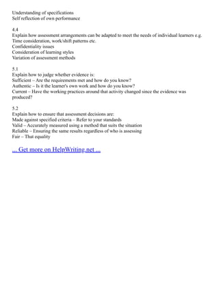 Understanding of specifications
Self reflection of own performance
4.4
Explain how assessment arrangements can be adapted to meet the needs of individual learners e.g.
Time consideration, work/shift patterns etc.
Confidentiality issues
Consideration of learning styles
Variation of assessment methods
5.1
Explain how to judge whether evidence is:
Sufficient – Are the requirements met and how do you know?
Authentic – Is it the learner's own work and how do you know?
Current – Have the working practices around that activity changed since the evidence was
produced?
5.2
Explain how to ensure that assessment decisions are:
Made against specified criteria – Refer to your standards
Valid – Accurately measured using a method that suits the situation
Reliable – Ensuring the same results regardless of who is assessing
Fair – That equality
... Get more on HelpWriting.net ...
 