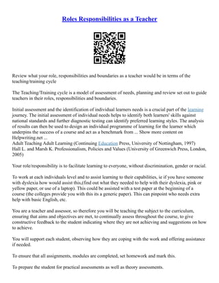 Roles Responsibilities as a Teacher
Review what your role, responsibilities and boundaries as a teacher would be in terms of the
teaching/training cycle
The Teaching/Training cycle is a model of assessment of needs, planning and review set out to guide
teachers in their roles, responsibilities and boundaries.
Initial assessment and the identification of individual learners needs is a crucial part of the learning
journey. The initial assessment of individual needs helps to identify both learners' skills against
national standards and further diagnostic testing can identify preferred learning styles. The analysis
of results can then be used to design an individual programme of learning for the learner which
underpins the success of a course and act as a benchmark from ... Show more content on
Helpwriting.net ...
Adult Teaching Adult Learning (Continuing Education Press, University of Nottingham, 1997)
Hall L. and Marsh K. Professionalism, Policies and Values (University of Greenwich Press, London,
2005)
Your role/responsibility is to facilitate learning to everyone, without discrimination, gender or racial.
To work at each individuals level and to assist learning to their capabilities, ie if you have someone
with dyslexia how would assist this,(find out what they needed to help with their dyslexia, pink or
yellow paper, or use of a laptop). This could be assisted with a test paper at the beginning of a
course (the colleges provide you with this its a generic paper). This can pinpoint who needs extra
help with basic English, etc.
You are a teacher and assessor, so therefore you will be teaching the subject to the curriculum,
ensuring that aims and objectives are met, to continually assess throughout the course, to give
constructive feedback to the student indicating where they are not achieving and suggestions on how
to achieve.
You will support each student, observing how they are coping with the work and offering assistance
if needed.
To ensure that all assignments, modules are completed, set homework and mark this.
To prepare the student for practical assessments as well as theory assessments.
 