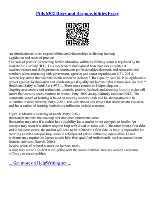Ptlls 6302 Roles and Responsibilities Essay
An introduction to roles, responsibilities and relationships in lifelong learning
Legislation and codes of practice
The code of practice for teaching further education, within the lifelong sector is regulated by the
Institute for Learning (IFL). This independent professional body provides a register of
teachers/trainers and skills, promotes continuous professional development, and represents their
members when interacting with government, agencies and sector organisations (IFL: 2011).
General legislation that teachers should adhere to include; * The Equality Act (2010) is legislation to
protect against discrimination and disadvantages (Equality and human rights commission: no date) *
Health and Safety at Work Act (1974) ... Show more content on Helpwriting.net ...
Ongoing assessments and evaluations, tutorials, positive feedback and assessing learning styles will
ensure the learner's needs continue to be met (Petty: 2009 &amp; Grimsby Institute: 2012). The
humanistic school of learning is based on meeting learners needs and has demonstrated to be
influential in adult learning (Petty: 2009). The tutor should also ensure that resources are available,
and that a variety of learning methods are utilised to include everyone.
Figure 3: Maslow's hierarchy of needs (Petty: 2009)
Boundaries between the teaching role and other professional roles
Boundaries may arise if a student has a disability that a teacher is not equipped to handle. An
example may occur if a student requires help with visual or audio aids. If the tutor is not a first aider,
and an incident occurs, the student will need to be referred to a first aider. A tutor is responsible for
reporting possible safeguarding issues to a designated person within the organisation. Social
problems may require the learner to seek help from qualified professionals, such as counsellors or
financial advisors (Gravell: 2008).
Review points of referral to meet the learners' needs
A tutor may notice a student is struggling with the course material, and may suspect a learning
difficulty or social problem.
... Get more on HelpWriting.net ...
 