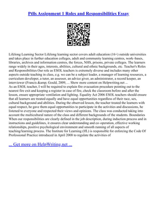 Ptlls Assignment 1 Roles and Responsibilities Essay
Lifelong Learning Sector Lifelong learning sector covers adult education (16+) outside universities
and takes place in further education colleges, adult and community learning centres, work–bases,
libraries, archives and information centres, the forces, NHS, prisons, private colleges. The learners
range widely in their ages, interests, abilities, cultural and ethnic backgrounds, etc. Teacher's Roles
and Responsibilities Our role as ESOL teachers is extremely diverse and includes many other
aspects outside teaching in class, e.g. we can be a subject leader, a manager of learning resources, a
curriculum developer, a tutor, an assessor, an advice giver, an administrator, a record keeper, an
interviewer (Francis &amp; Gould, 2009, ... Show more content on Helpwriting.net ...
As an ESOL teacher, I will be required to explain fire evacuation procedure pointing out to the
nearest fire exit and keeping a register in case of fire, check the classroom before and after the
lesson, ensure appropriate ventilation and lighting. Equality Act 2006 ESOL teachers should ensure
that all learners are treated equally and have equal opportunities regardless of their race, sex,
cultural background and abilities. During the observed lesson, the teacher treated the learners with
equal respect, he gave them equal opportunities to participate in the activities and discussions, he
listened to everyone and respected their views and opinions. The class was conducted taking into
account the multicultural nature of the class and different backgrounds of the students. Boundaries
When our responsibilities are clearly defined in the job description, during induction process and in
instructions and guidelines, it ensures clear understanding and co–operation, effective working
relationships, positive psychological environment and smooth running of all aspects of
teaching/learning process. The Institute for Learning (IfL) is responsible for enforcing the Code Of
Professional Practice introduced in April 2008 to regulate the activities of
... Get more on HelpWriting.net ...
 