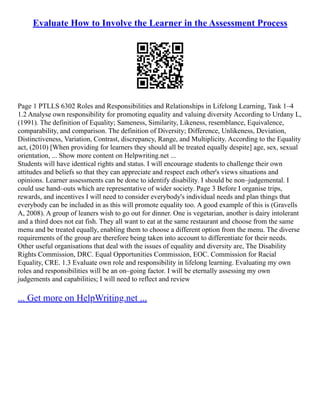 Evaluate How to Involve the Learner in the Assessment Process
Page 1 PTLLS 6302 Roles and Responsibilities and Relationships in Lifelong Learning, Task 1–4
1.2 Analyse own responsibility for promoting equality and valuing diversity According to Urdany L,
(1991). The definition of Equality; Sameness, Similarity, Likeness, resemblance, Equivalence,
comparability, and comparison. The definition of Diversity; Difference, Unlikeness, Deviation,
Distinctiveness, Variation, Contrast, discrepancy, Range, and Multiplicity. According to the Equality
act, (2010) [When providing for learners they should all be treated equally despite] age, sex, sexual
orientation, ... Show more content on Helpwriting.net ...
Students will have identical rights and status. I will encourage students to challenge their own
attitudes and beliefs so that they can appreciate and respect each other's views situations and
opinions. Learner assessments can be done to identify disability. I should be non–judgemental. I
could use hand–outs which are representative of wider society. Page 3 Before I organise trips,
rewards, and incentives I will need to consider everybody's individual needs and plan things that
everybody can be included in as this will promote equality too. A good example of this is (Gravells
A, 2008). A group of leaners wish to go out for dinner. One is vegetarian, another is dairy intolerant
and a third does not eat fish. They all want to eat at the same restaurant and choose from the same
menu and be treated equally, enabling them to choose a different option from the menu. The diverse
requirements of the group are therefore being taken into account to differentiate for their needs.
Other useful organisations that deal with the issues of equality and diversity are, The Disability
Rights Commission, DRC. Equal Opportunities Commission, EOC. Commission for Racial
Equality, CRE. 1.3 Evaluate own role and responsibility in lifelong learning. Evaluating my own
roles and responsibilities will be an on–going factor. I will be eternally assessing my own
judgements and capabilities; I will need to reflect and review
... Get more on HelpWriting.net ...
 
