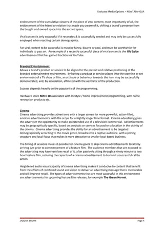 Evaluate Media Options – NSWTADV403A
endorsement of the cumulative viewers of the piece of viral content, most importantly of all, the
endorsement of the friend or relative that made you aware of it, shifting a brand’s presence from
the bought and owned space into the earned space.
Viral content is only successful if it resonates & is successfully seeded and may only be successfully
employed when reaching certain demographics.
For viral content to be successful is must be funny, bizarre or cool, and must be worthwhile for
individuals to pass on. An example of a recently successful piece of viral content is the Old Spice
advertisement that has gained traction via YouTube.
Branded Entertainment
Allows a brand’s product or service to be aligned to the pretext and relative positioning of the
branded entertainment environment. By having a product or service placed into the storyline or set
environment of a TV show or film, an attitude or behaviour towards the item may be successfully
demonstrated, and, by association, affiliated with the aesthetic of the production.
Success depends heavily on the popularity of the programming.
Hardware store Mitre 10 associated with lifestyle / home improvement programming, with home
renovation products etc.
Cinema
Cinema advertising provides advertisers with a larger screen for more powerful, action-filled,
emotive advertisements, with the scope for a slightly longer time format. Cinema advertising gives
the advertiser the opportunity to make an extended use of a television commercial. Advertisements
may be geographically specific, based on products or services focused on a location in the vicinity of
the cinema. Cinema advertising provides the ability for an advertisement to be targeted
demographically according to the movie genre, broadcast to a captive audience, with a pricing
structure and local focus that makes it more attractive to smaller local-based business.
The timing of sessions makes it possible for cinema goers to skip cinema advertisements totally by
arriving just prior to commencement of a feature film. The audience members that are exposed to
the advertising may have very low recall of it, after passively sitting through a ninety minute to two
hour feature film, reducing the capacity of a cinema advertisement to transmit a successful call to
action.
Heightened audio visual capacity of cinema advertising makes it conducive to content that benefit
from the effects of combined sound and vision to deliver an advertising message that is memorable
and will improve recall. The types of advertisements that are most successful in this environment
are advertisements for upcoming feature film releases, for example The Green Hornet.
JADDAN BRUHN Page 4
 