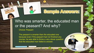 Who was smarter, the educated man
or the peasant? And why?
Choice: Peasant
The peasant is smarter than the educated one
because even if the peasant had not finished any
course, he was able to throw a very clever question
that the educated man failed to answer.
 