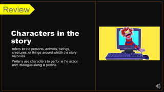 Characters in the
story
refers to the persons, animals, beings,
creatures, or things around which the story
revolves.
Writers use characters to perform the action
and dialogue along a plotline.
Review
 