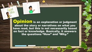Opinion is an explanation or judgment
about the story or narratives on what you
have read, but this is not necessarily based
on fact or knowledge. Basically, it answers
the questions “How” and “Why.”
 