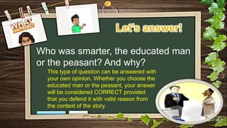 Who was smarter, the educated man
or the peasant? And why?
This type of question can be answered with
your own opinion. Whether you choose the
educated man or the peasant, your answer
will be considered CORRECT provided
that you defend it with valid reason from
the context of the story.
 