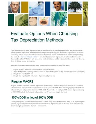 Evaluate Options When Choosing 
Tax Depreciation Methods 
With the expiration of bonus depreciation and the introduction of the tangible property rules, now is good time to review your tax depreciation methods to ensure that you are optimizing your deductions. Any review of fixed asset 
accounting policies should also include a review of the tax lives and the most appropriate method for depreciating the assets. In a previous In Touch article, we looked at the appropriate depreciation lives for fixed assets under Revenue Procedure 87-56. Now let's focus on the methods that are available to depreciate fixed assets over those tax lives for federal income tax purposes. Generally, fixed assets are depreciated under the Internal Revenue Code in one of four ways: 1. Regular MACRS (Modified Accelerated Cost Recovery System); 
2. 150% DDB (Double-Declining Balance) in lieu of 200% DDB over the GDS (General Depreciation System) life; 
3. Straight-line over the GDS life; 
4. Straight-line over the ADS (Alternative Depreciation System) life 
Regular MACRS Regular MACRS is the most common depreciation method since it results in the quickest write-off of a fixed asset. The appropriate life over which to depreciate most assets is under the GDS. Most personal property with a GDS life 
of under 15 years is depreciated at a rate of 200% DDB. Assets with a 15 or 20 year GDS life are depreciated using a 150% DDB method. Real property is depreciated over 39 years on a straight-line basis. 150% DDB in lieu of 200% DDB Taxpayers may elect to depreciate assets over the GDS life using 150% DDB instead of 200% DDB. By making this election, regular tax depreciation and alternative minimum tax depreciation will be the same on the affected assets, 
thus reducing the potential for alternative minimum tax.  