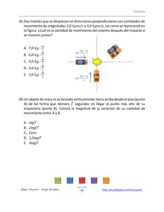 Evalúate
Hugo Vizcarra – Jorge Zevallos http://es.slideshare.net/hvizcarra/
05.Dos móviles que se desplazan en direcciones perpendiculares con cantidades de
movimiento de magnitudes 3,0 𝑘𝑔𝑚/𝑠 y 4,0 𝑘𝑔𝑚/𝑠, tal como se representa en
la figura. ¿Cuál es la cantidad de movimiento del sistema después del impacto si
se mueven juntos?
A. 7,0 𝑘𝑔 ∙
𝑚
𝑠
B. 6,0 𝑘𝑔 ∙
𝑚
𝑠
C. 5,0 𝑘𝑔 ∙
𝑚
𝑠
D. 4,0 𝑘𝑔 ∙
𝑚
𝑠
E. 3,0 𝑘𝑔 ∙
𝑚
𝑠
06.Un objeto de masa 𝑚 es lanzado verticalmente hacia arriba desde el piso (punto
A) de tal forma que demora 𝑇 segundos en llegar al punto más alto de su
trayectoria (punto B). Calcula la magnitud de la variación de su cantidad de
movimiento entre A y B.
A. mgT
B. 2mgT
C. Cero
D. 1,5mgT
E. 4mgT
3,0
𝑘𝑔 ∙ 𝑚
𝑠
4,0
𝑘𝑔 ∙ 𝑚
𝑠
 
