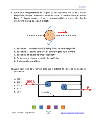 Evalúate
Hugo Vizcarra – Jorge Zevallos http://es.slideshare.net/hvizcarra/
07.Sobre el disco representado en la figura actúan dos únicas fuerzas de la misma
magnitud y siempre tangentes al borde del disco, tal como se representa en la
figura. El disco se mueve en línea recta con velocidad constante. Identifica la
alternativa con la proposición correcta.
A. Se cumple la primera condición de equilibrio pero no la segunda.
B. Se cumple la segunda condición de equilibrio pero no la primera.
C. Se cumple ambas condiciones de equilibrio.
D. No se cumple ninguna condición de equilibrio.
E. El disco está en equilibrio.
08.¿Cuál es el valor de la fuerza F para que el sistema de poleas se mantenga en
equilibrio?
A. 400 N
B. 200 N
C. 100 N
D. 50 N
E. 25 N
𝑣
= 𝑐𝑜𝑛𝑠𝑡𝑎𝑛𝑡𝑒
𝐹
𝐹
Soporte fijo
100 𝑁
𝐹
 
