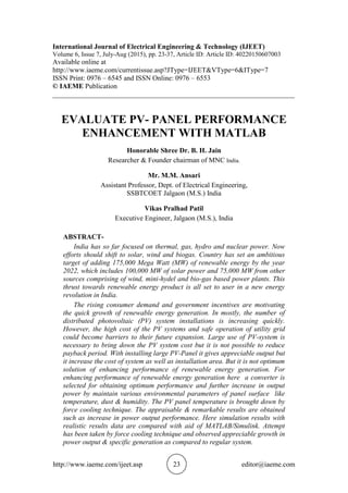 http://www.iaeme.com/ijeet.asp 23 editor@iaeme.com
International Journal of Electrical Engineering & Technology (IJEET)
Volume 6, Issue 7, July-Aug (2015), pp. 23-37, Article ID: Article ID: 40220150607003
Available online at
http://www.iaeme.com/currentissue.asp?JType=IJEET&VType=6&IType=7
ISSN Print: 0976 – 6545 and ISSN Online: 0976 – 6553
© IAEME Publication
_____________________________________________________________________
EVALUATE PV- PANEL PERFORMANCE
ENHANCEMENT WITH MATLAB
Honorable Shree Dr. B. H. Jain
Researcher & Founder chairman of MNC India.
Mr. M.M. Ansari
Assistant Professor, Dept. of Electrical Engineering,
SSBTCOET Jalgaon (M.S.) India
Vikas Pralhad Patil
Executive Engineer, Jalgaon (M.S.), India
ABSTRACT-
India has so far focused on thermal, gas, hydro and nuclear power. Now
efforts should shift to solar, wind and biogas. Country has set an ambitious
target of adding 175,000 Mega Watt (MW) of renewable energy by the year
2022, which includes 100,000 MW of solar power and 75,000 MW from other
sources comprising of wind, mini-hydel and bio-gas based power plants. This
thrust towards renewable energy product is all set to user in a new energy
revolution in India.
The rising consumer demand and government incentives are motivating
the quick growth of renewable energy generation. In mostly, the number of
distributed photovoltaic (PV) system installations is increasing quickly.
However, the high cost of the PV systems and safe operation of utility grid
could become barriers to their future expansion. Large use of PV-system is
necessary to bring down the PV system cost but it is not possible to reduce
payback period. With installing large PV-Panel it gives appreciable output but
it increase the cost of system as well as installation area. But it is not optimum
solution of enhancing performance of renewable energy generation. For
enhancing performance of renewable energy generation here a converter is
selected for obtaining optimum performance and further increase in output
power by maintain various environmental parameters of panel surface like
temperature, dust & humidity. The PV panel temperature is brought down by
force cooling technique. The appraisable & remarkable results are obtained
such as increase in power output performance. Here simulation results with
realistic results data are compared with aid of MATLAB/Simulink. Attempt
has been taken by force cooling technique and observed appreciable growth in
power output & specific generation as compared to regular system.
 