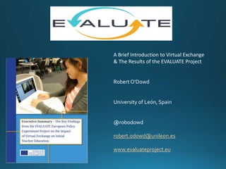A Brief Introduction to Virtual Exchange
& The Results of the EVALUATE Project
Robert O'Dowd
University of León, Spain
@robodowd
robert.odowd@unileon.es
www.evaluateproject.eu
 