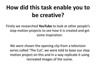 How did this task enable you to be creative?Firstly we researched YouTube to look at other people’s stop motion projects to see how it is created and get some inspiration. We were shown the opening clip from a television series called ‘The Cut’, we were told to base our stop motion project on this and in a way replicate it using recreated images of the scene.