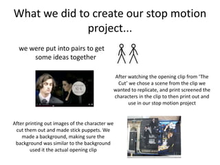 What we did to create our stop motion project...we were put into pairs to get some ideas togetherAfter watching the opening clip from ‘The Cut’ we chose a scene from the clip we wanted to replicate, and print screened the characters in the clip to then print out and use in our stop motion projectAfter printing out images of the character we cut them out and made stick puppets. We made a background, making sure the background was similar to the background used it the actual opening clip
