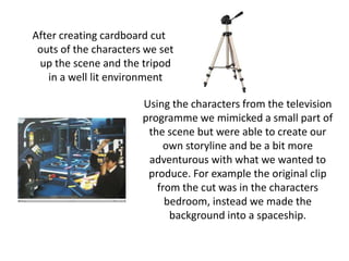 After creating cardboard cut outs of the characters we set up the scene and the tripod in a well lit environmentUsing the characters from the television programme we mimicked a small part of the scene but were able to create our own storyline and be a bit more adventurous with what we wanted to produce. For example the original clip from the cut was in the characters bedroom, instead we made the background into a spaceship.